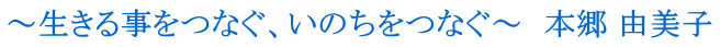 ～生きる事をつなぐ、いのちをつなぐ～　本郷 由美子